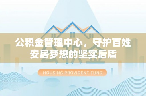 英德公积金管理中心，守护百姓安居梦想的坚实后盾