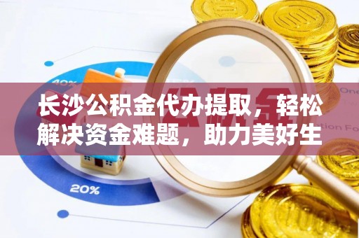 英德长沙公积金代办提取，轻松解决资金难题，助力美好生活
