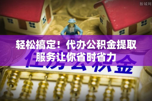 英德轻松搞定！代办公积金提取服务让你省时省力