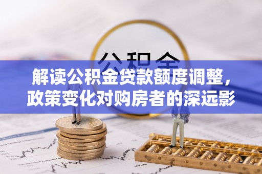 英德解读公积金贷款额度调整，政策变化对购房者的深远影响