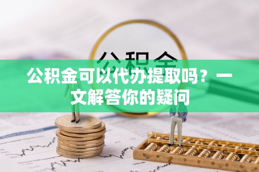 英德公积金可以代办提取吗？一文解答你的疑问