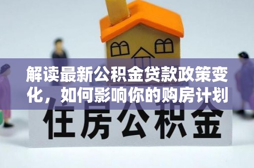 英德解读最新公积金贷款政策变化，如何影响你的购房计划？