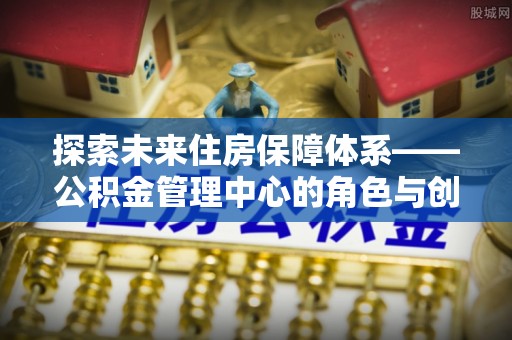 英德探索未来住房保障体系——公积金管理中心的角色与创新