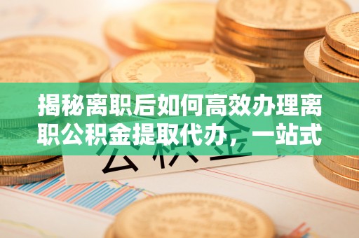 英德揭秘离职后如何高效办理离职公积金提取代办，一站式服务全解析