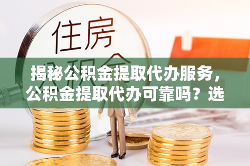 英德揭秘公积金提取代办服务，公积金提取代办可靠吗？选择需谨慎