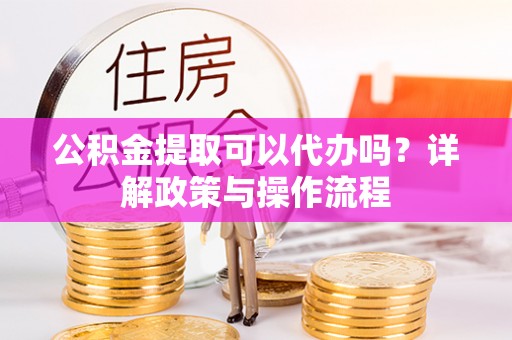 英德公积金提取可以代办吗？详解政策与操作流程
