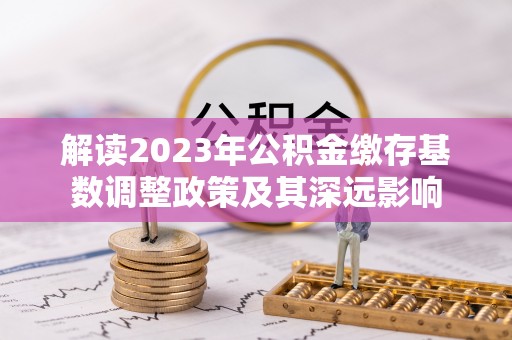 英德解读2023年公积金缴存基数调整政策及其深远影响
