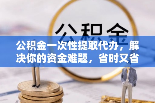英德公积金一次性提取代办，解决你的资金难题，省时又省心