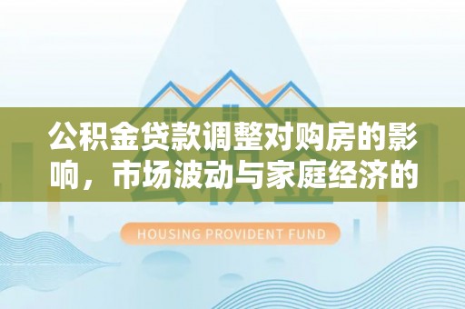 英德公积金贷款调整对购房的影响，市场波动与家庭经济的新考量