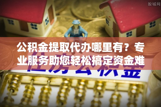 英德公积金提取代办哪里有？专业服务助您轻松搞定资金难题
