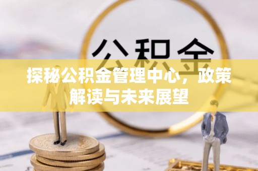 英德探秘公积金管理中心，政策解读与未来展望